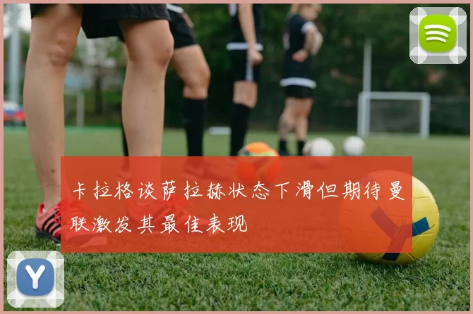 卡拉格谈萨拉赫状态下滑但期待曼联激发其最佳表现