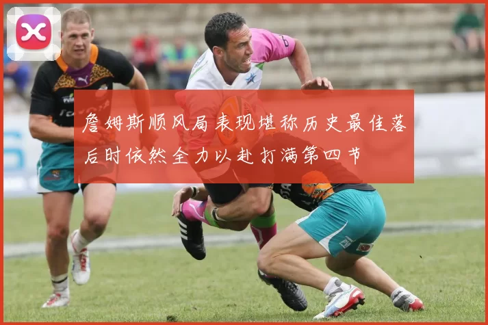 詹姆斯顺风局表现堪称历史最佳落后时依然全力以赴打满第四节