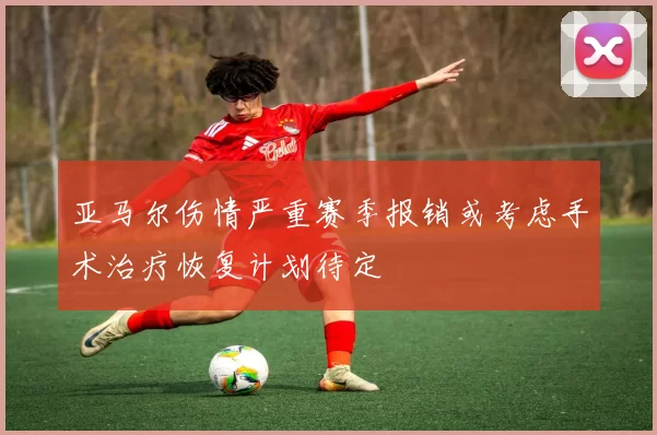 亚马尔伤情严重赛季报销或考虑手术治疗恢复计划待定