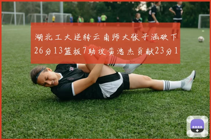 湖北工大逆转云南师大张子涵砍下26分13篮板7助攻黄浩杰贡献23分10篮板