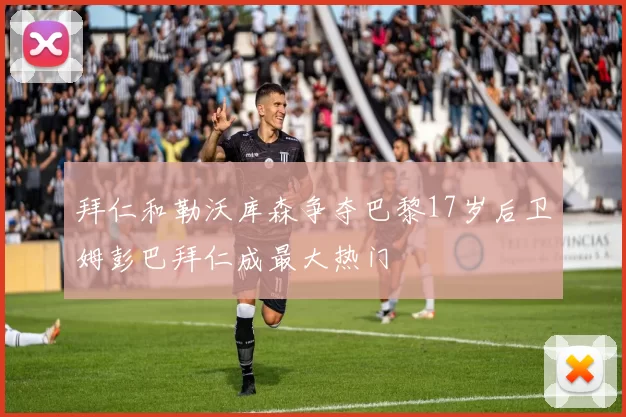 拜仁和勒沃库森争夺巴黎17岁后卫姆彭巴拜仁成最大热门