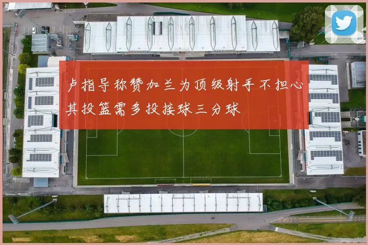 卢指导称赞加兰为顶级射手不担心其投篮需多投接球三分球