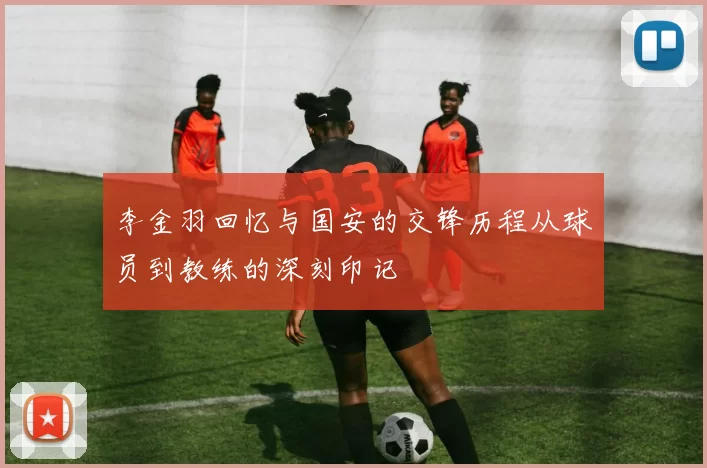 李金羽回忆与国安的交锋历程从球员到教练的深刻印记