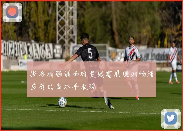 斯洛特强调面对曼城需展现利物浦应有的高水平表现