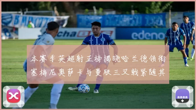 本赛季英超射正榜揭晓哈兰德领衔塞梅尼奥萨卡与曼联三叉戟紧随其后