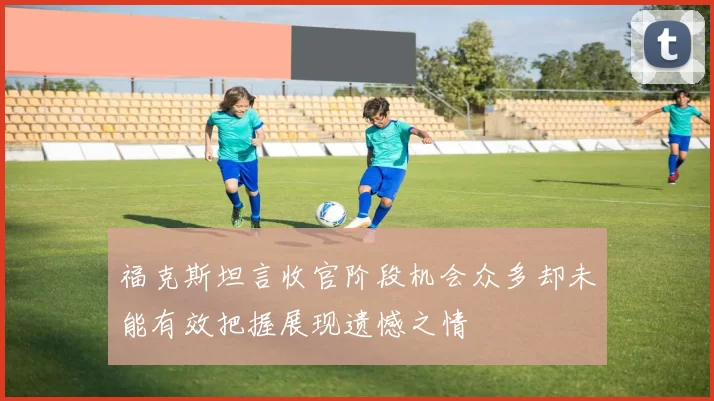 福克斯坦言收官阶段机会众多却未能有效把握展现遗憾之情