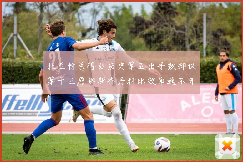 杜兰特总得分历史第五出手数却仅第十三詹姆斯乔丹科比效率遥不可及