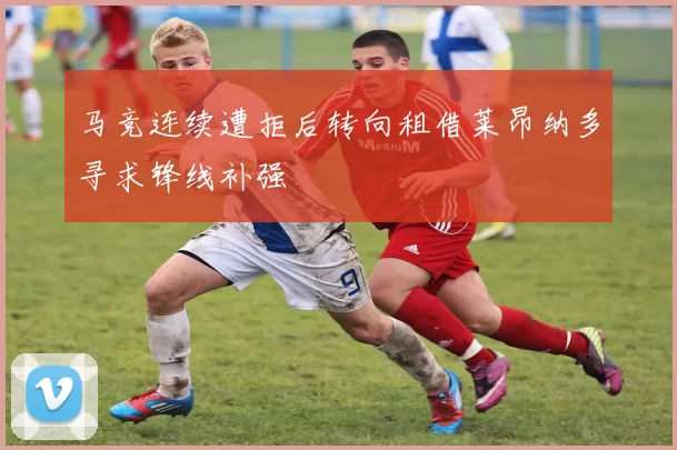 马竞连续遭拒后转向租借莱昂纳多寻求锋线补强