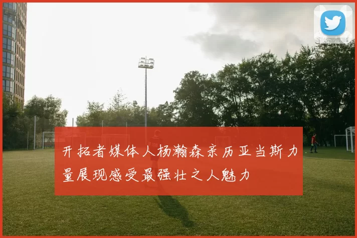 开拓者媒体人杨瀚森亲历亚当斯力量展现感受最强壮之人魅力