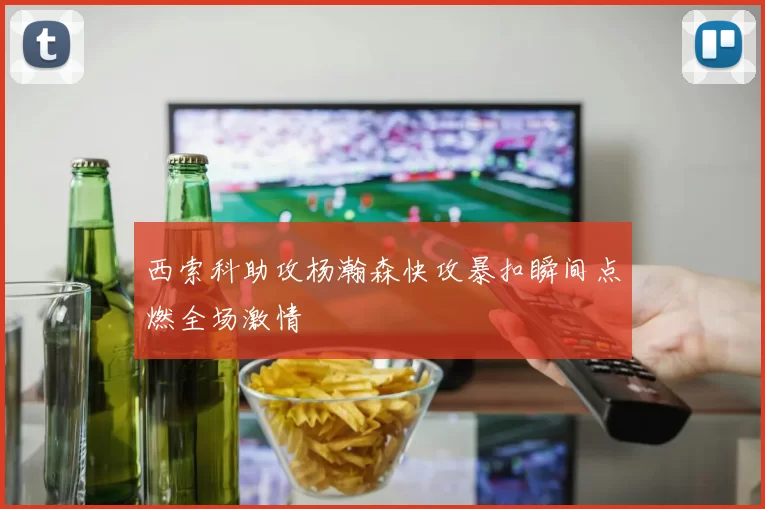 西索科助攻杨瀚森快攻暴扣瞬间点燃全场激情